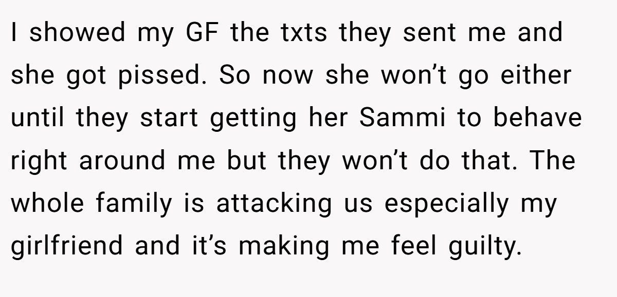 I showed my GF the txts they sent me and she got pissed. So now she won’t go either until they start getting her Sammi to behave right around me but they won’t do that. The whole family is attacking us especially my girlfriend and it’s making me feel guilty.