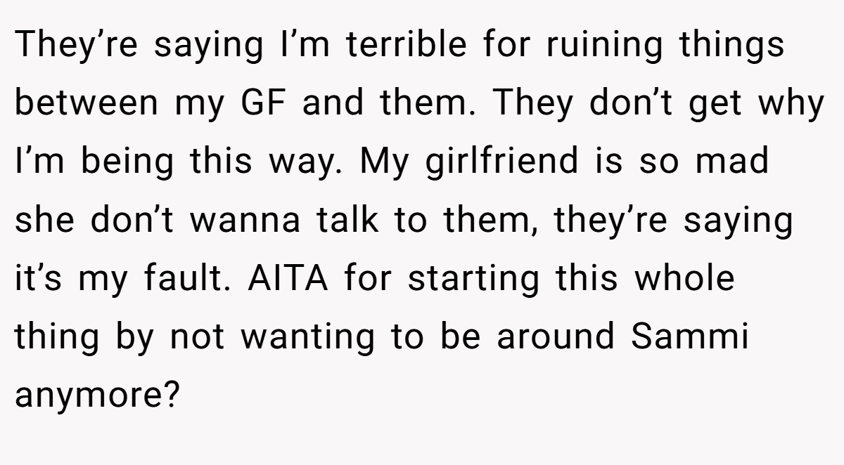 They’re saying I’m terrible for ruining things between my GF and them. They don’t get why I’m being this way. My girlfriend is so mad she don’t wanna talk to them, they’re saying it’s my fault. AITA for starting this whole thing by not wanting to be around Sammi anymore?