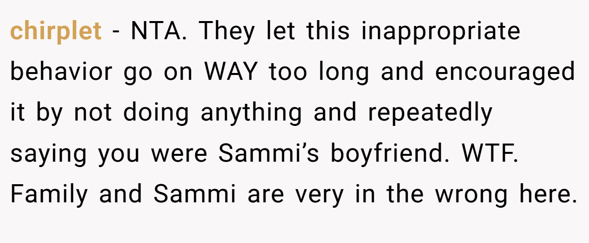 chirplet − NTA. They let this inappropriate behavior go on WAY too long and encouraged it by not doing anything and repeatedly saying you were Sammi’s boyfriend. WTF. Family and Sammi are very in the wrong here.