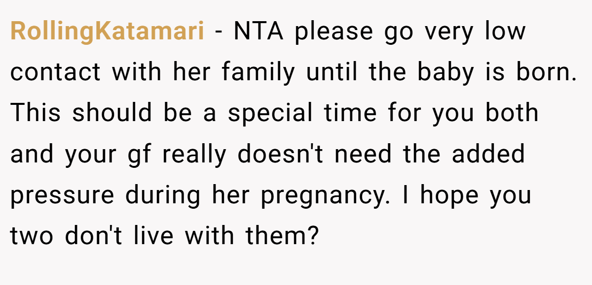 RollingKatamari − NTA please go very low contact with her family until the baby is born. This should be a special time for you both and your gf really doesn't need the added pressure during her pregnancy. I hope you two don't live with them?