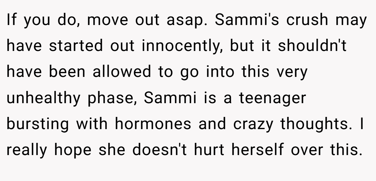 If you do, move out asap. Sammi's crush may have started out innocently, but it shouldn't have been allowed to go into this very unhealthy phase, Sammi is a teenager bursting with hormones and crazy thoughts. I really hope she doesn't hurt herself over this.