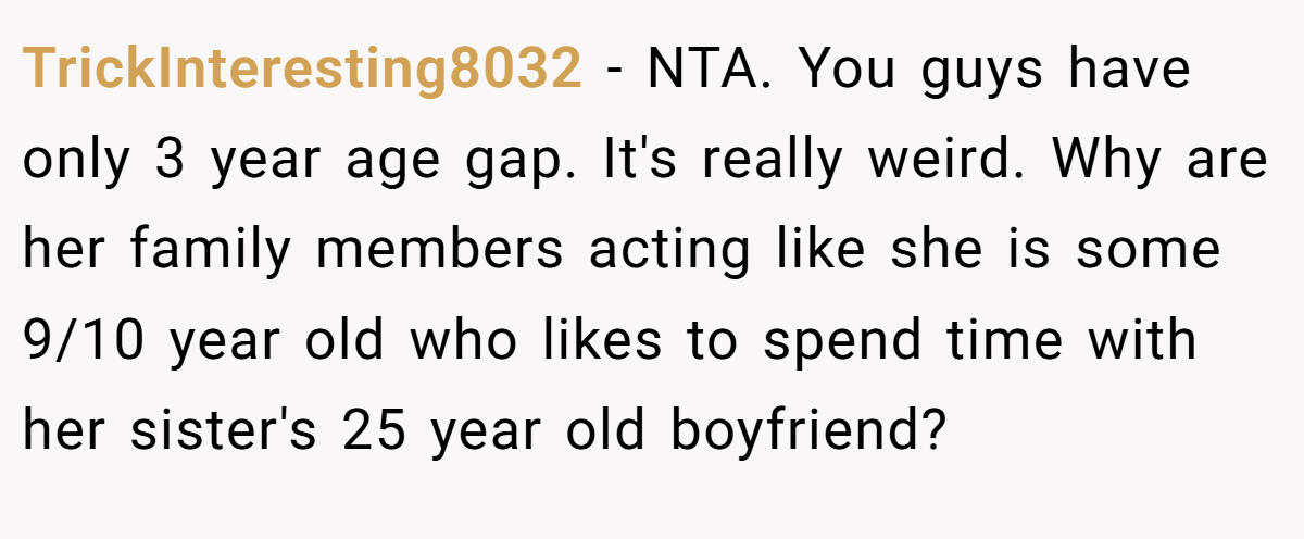 TrickInteresting8032 − NTA. You guys have only 3 year age gap. It's really weird. Why are her family members acting like she is some 9/10 year old who likes to spend time with her sister's 25 year old boyfriend?