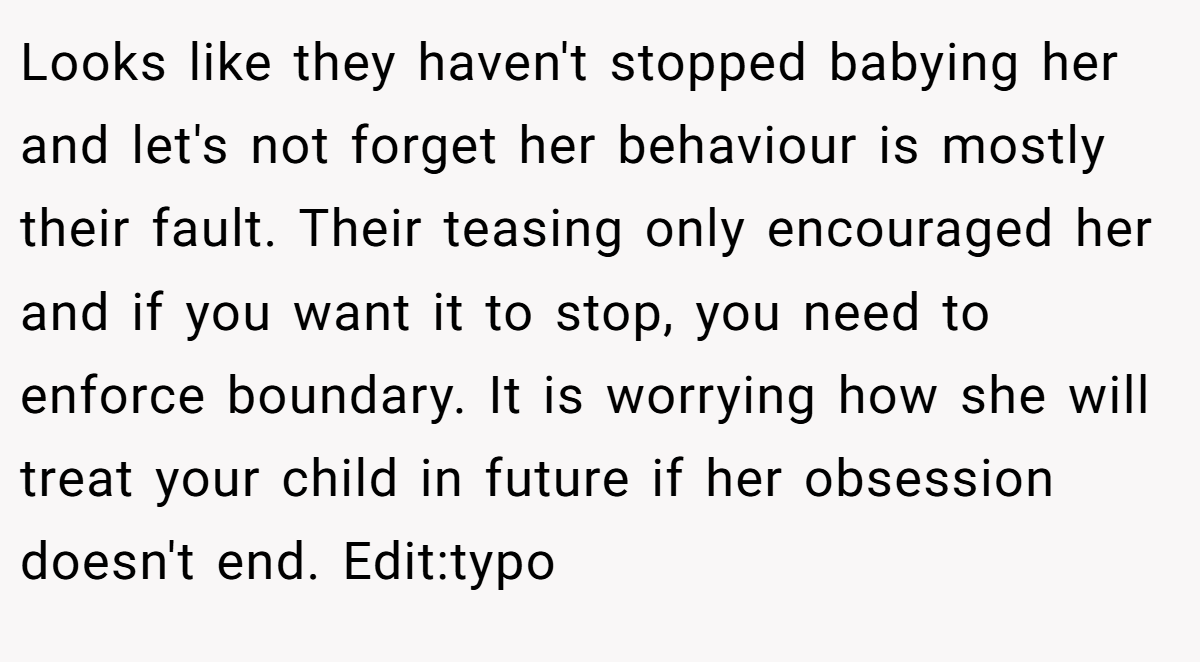 Looks like they haven't stopped babying her and let's not forget her behaviour is mostly their fault. Their teasing only encouraged her and if you want it to stop, you need to enforce boundary. It is worrying how she will treat your child in future if her obsession doesn't end. Edit:typo