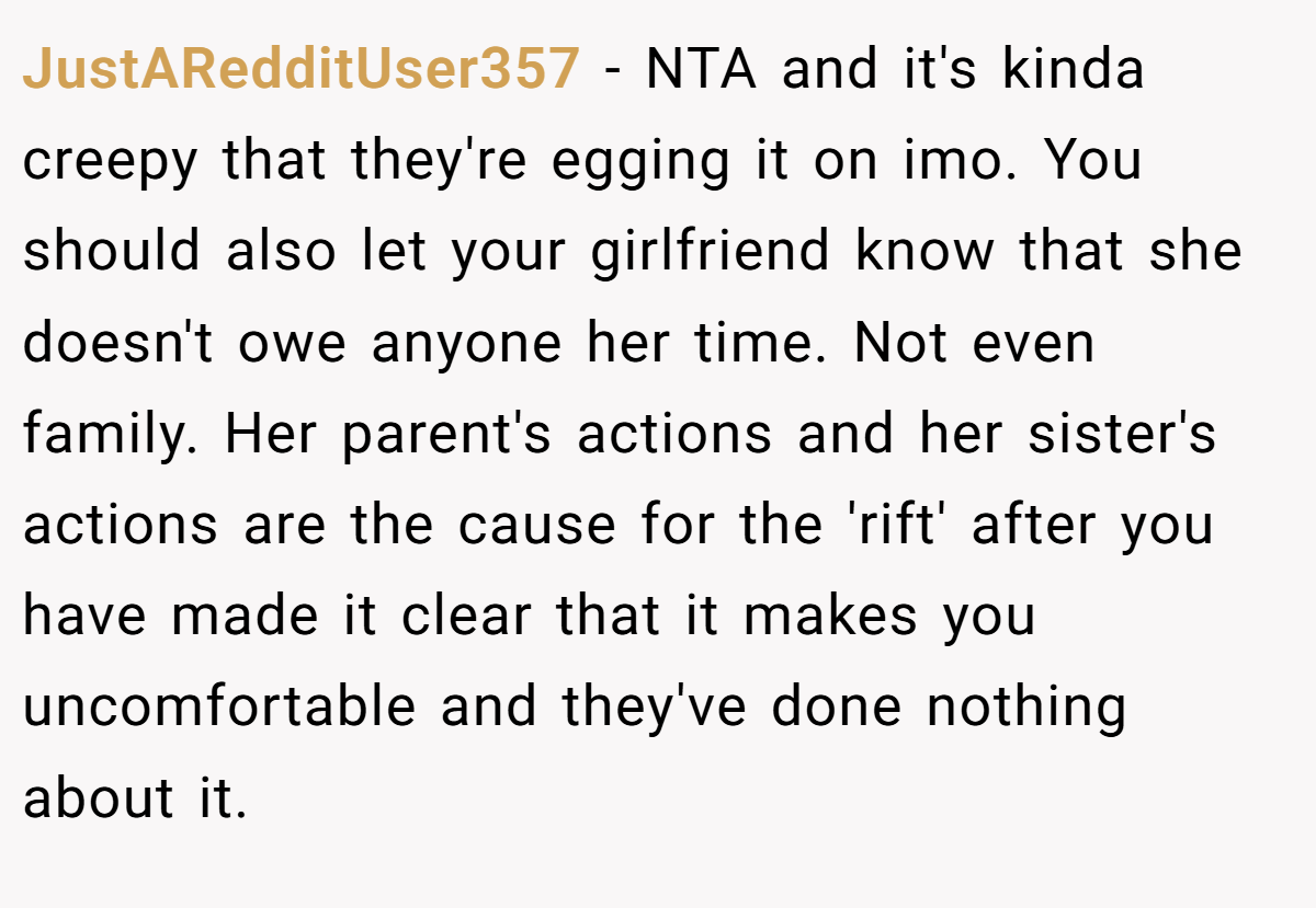 JustARedditUser357 − NTA and it's kinda creepy that they're egging it on imo. You should also let your girlfriend know that she doesn't owe anyone her time. Not even family. Her parent's actions and her sister's actions are the cause for the 'rift' after you have made it clear that it makes you uncomfortable and they've done nothing about it.