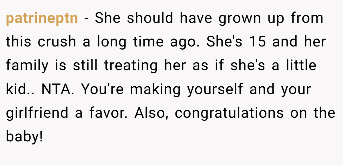 patrineptn − She should have grown up from this crush a long time ago. She's 15 and her family is still treating her as if she's a little kid.. NTA. You're making yourself and your girlfriend a favor. Also, congratulations on the baby!