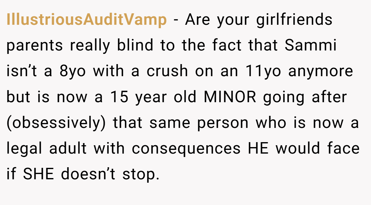 IllustriousAuditVamp − Are your girlfriends parents really blind to the fact that Sammi isn’t a 8yo with a crush on an 11yo anymore but is now a 15 year old MINOR going after (obsessively) that same person who is now a legal adult with consequences HE would face if SHE doesn’t stop.