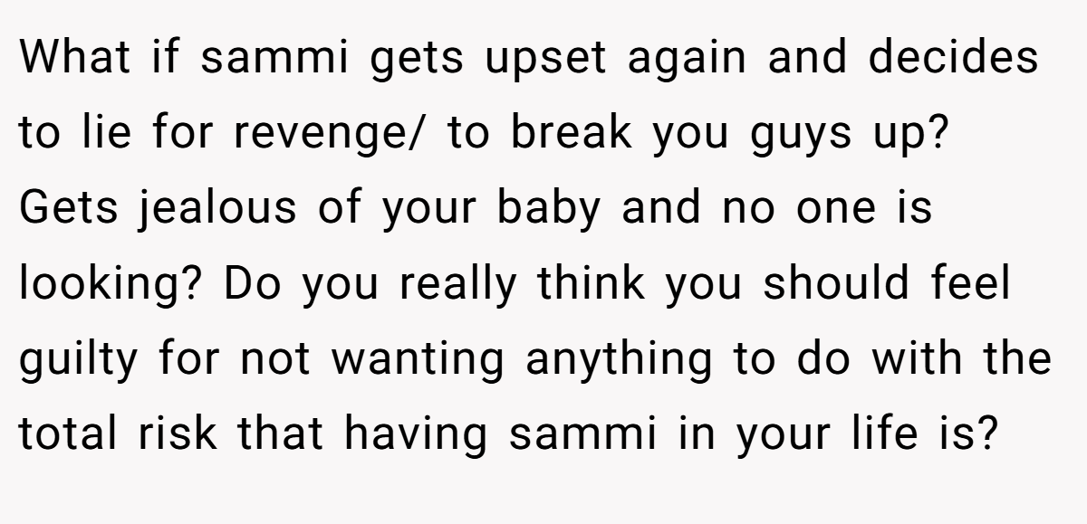What if sammi gets upset again and decides to lie for revenge/ to break you guys up? Gets jealous of your baby and no one is looking? Do you really think you should feel guilty for not wanting anything to do with the total risk that having sammi in your life is?