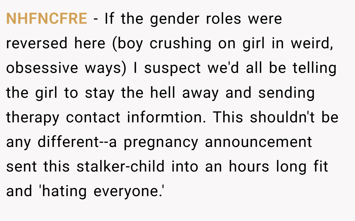 NHFNCFRE − If the gender roles were reversed here (boy crushing on girl in weird, obsessive ways) I suspect we'd all be telling the girl to stay the hell away and sending therapy contact informtion. This shouldn't be any different--a pregnancy announcement sent this stalker-child into an hours long fit and 'hating everyone.'