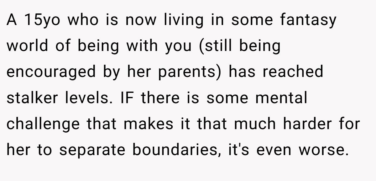 A 15yo who is now living in some fantasy world of being with you (still being encouraged by her parents) has reached stalker levels. IF there is some mental challenge that makes it that much harder for her to separate boundaries, it's even worse.