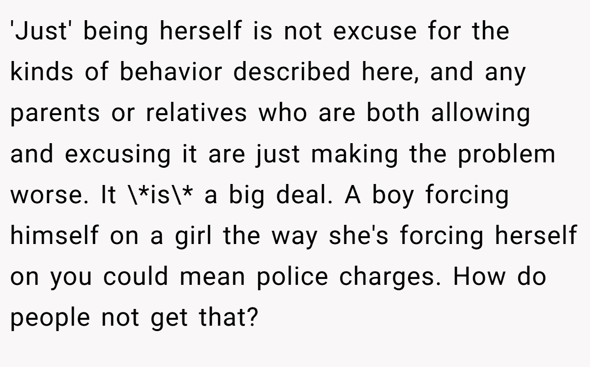'Just' being herself is not excuse for the kinds of behavior described here, and any parents or relatives who are both allowing and excusing it are just making the problem worse. It \*is\* a big deal. A boy forcing himself on a girl the way she's forcing herself on you could mean police charges. How do people not get that?