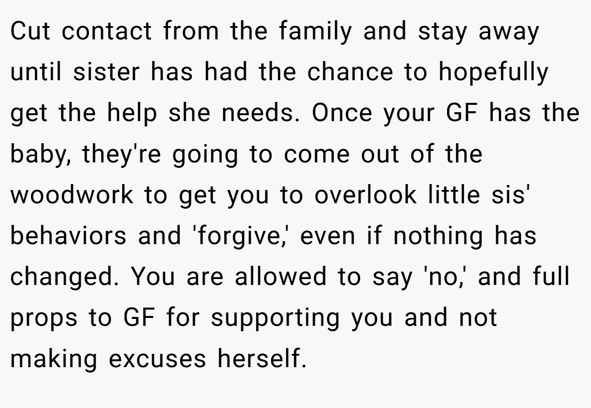Cut contact from the family and stay away until sister has had the chance to hopefully get the help she needs. Once your GF has the baby, they're going to come out of the woodwork to get you to overlook little sis' behaviors and 'forgive,' even if nothing has changed. You are allowed to say 'no,' and full props to GF for supporting you and not making excuses herself.