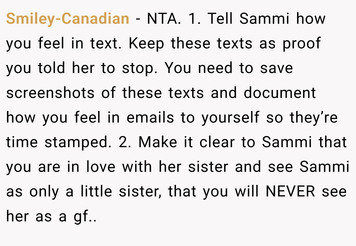 Smiley-Canadian − NTA. 1. Tell Sammi how you feel in text. Keep these texts as proof you told her to stop. You need to save screenshots of these texts and document how you feel in emails to yourself so they’re time stamped. 2. Make it clear to Sammi that you are in love with her sister and see Sammi as only a little sister, that you will NEVER see her as a gf..