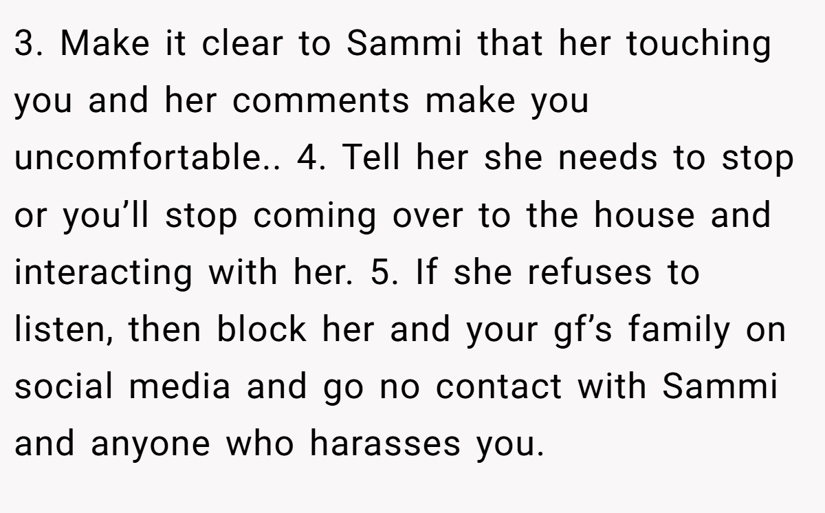 3. Make it clear to Sammi that her touching you and her comments make you uncomfortable.. 4. Tell her she needs to stop or you’ll stop coming over to the house and interacting with her. 5. If she refuses to listen, then block her and your gf’s family on social media and go no contact with Sammi and anyone who harasses you.