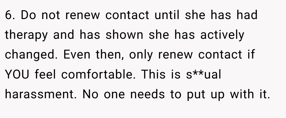 6. Do not renew contact until she has had therapy and has shown she has actively changed. Even then, only renew contact if YOU feel comfortable. This is s**ual harassment. No one needs to put up with it.