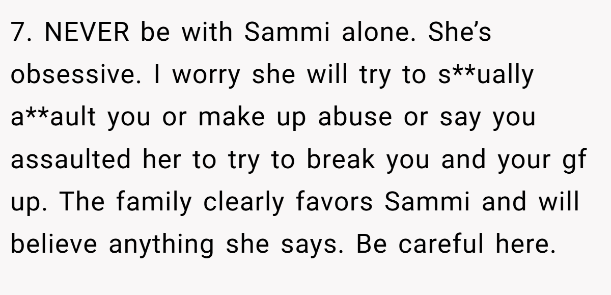 7. NEVER be with Sammi alone. She’s obsessive. I worry she will try to s**ually a**ault you or make up abuse or say you assaulted her to try to break you and your gf up. The family clearly favors Sammi and will believe anything she says. Be careful here.