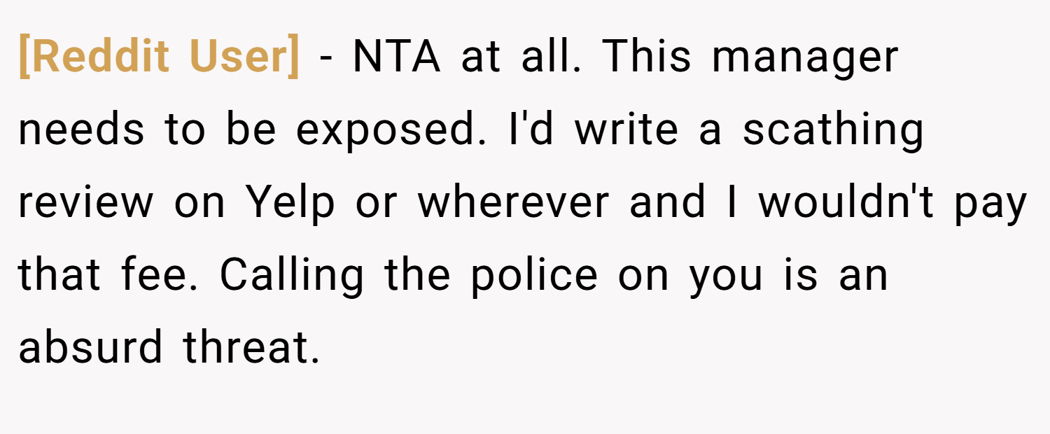 [Reddit User] − NTA at all. This manager needs to be exposed. I'd write a scathing review on Yelp or wherever and I wouldn't pay that fee. Calling the police on you is an absurd threat.