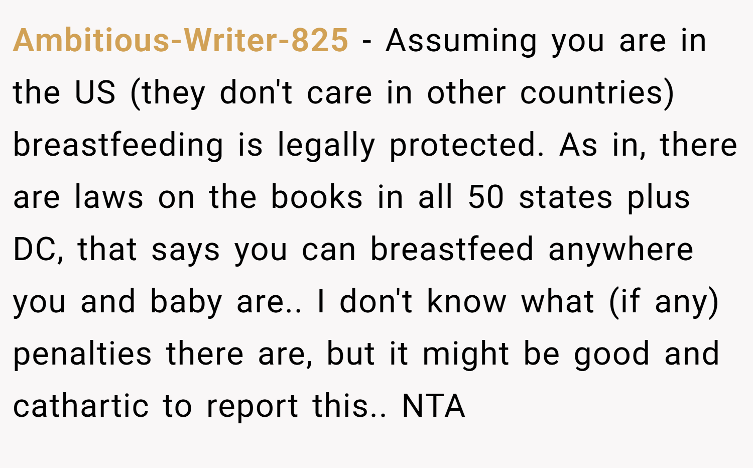 Ambitious-Writer-825 − Assuming you are in the US (they don't care in other countries) breastfeeding is legally protected. As in, there are laws on the books in all 50 states plus DC, that says you can breastfeed anywhere you and baby are.. I don't know what (if any) penalties there are, but it might be good and cathartic to report this.. NTA