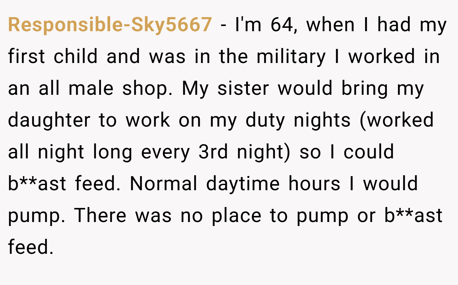 Responsible-Sky5667 − I'm 64, when I had my first child and was in the military I worked in an all male shop. My sister would bring my daughter to work on my duty nights (worked all night long every 3rd night) so I could b**ast feed. Normal daytime hours I would pump. There was no place to pump or b**ast feed.