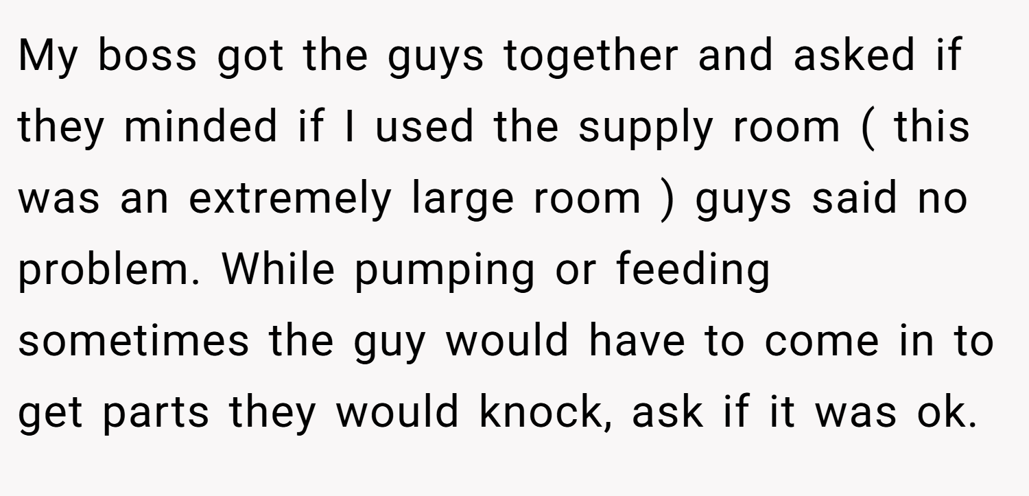 My boss got the guys together and asked if they minded if I used the supply room ( this was an extremely large room ) guys said no problem. While pumping or feeding sometimes the guy would have to come in to get parts they would knock, ask if it was ok.