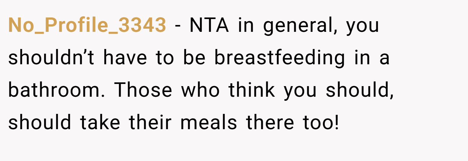 No_Profile_3343 − NTA in general, you shouldn’t have to be breastfeeding in a bathroom. Those who think you should, should take their meals there too!