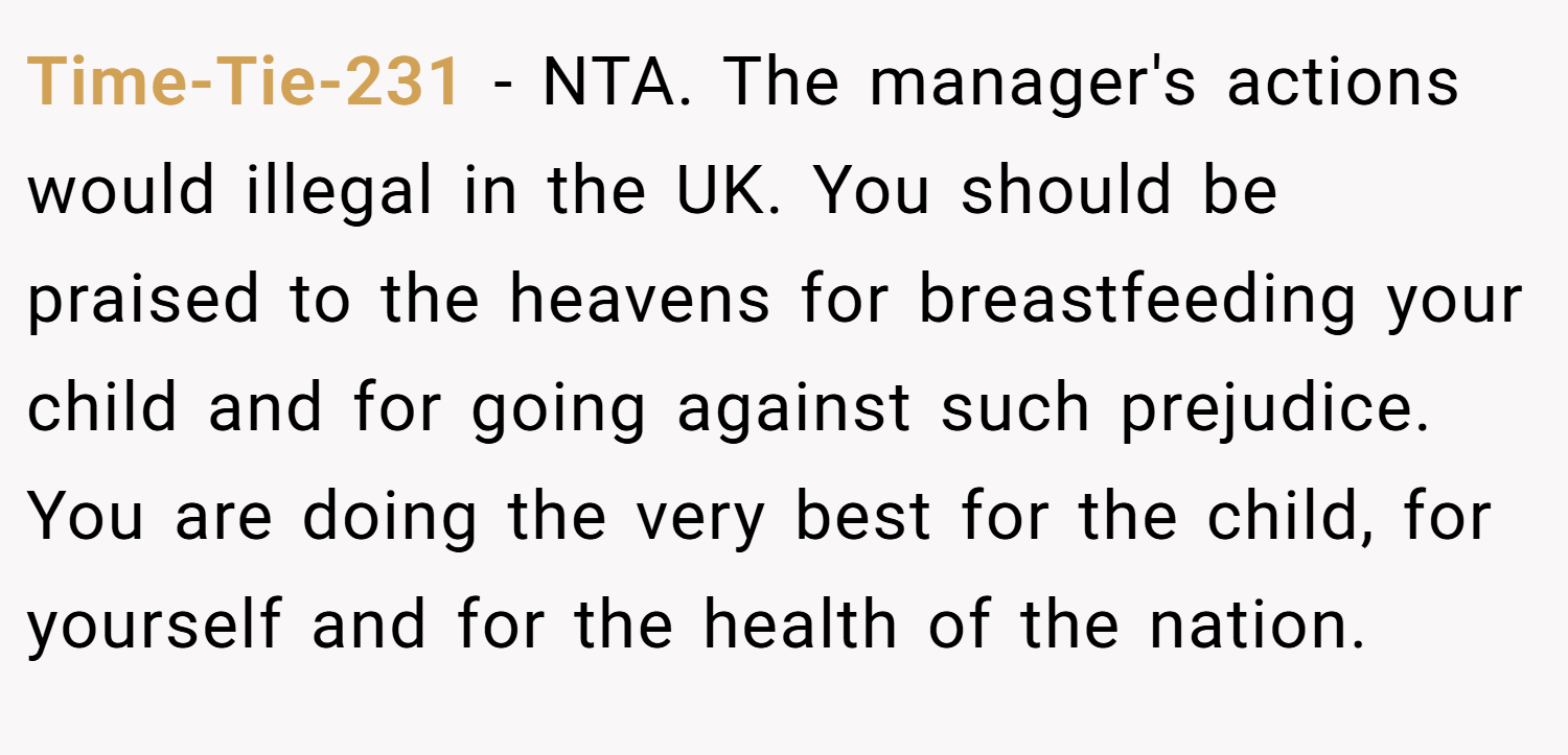 Time-Tie-231 − NTA. The manager's actions would illegal in the UK. You should be praised to the heavens for breastfeeding your child and for going against such prejudice. You are doing the very best for the child, for yourself and for the health of the nation.