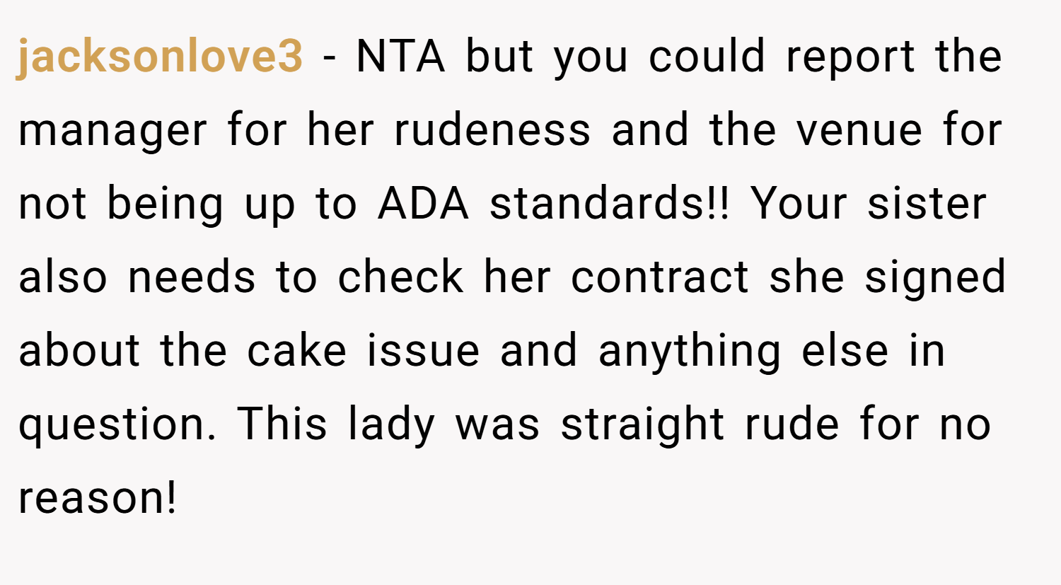 jacksonlove3 − NTA but you could report the manager for her rudeness and the venue for not being up to ADA standards!! Your sister also needs to check her contract she signed about the cake issue and anything else in question. This lady was straight rude for no reason!
