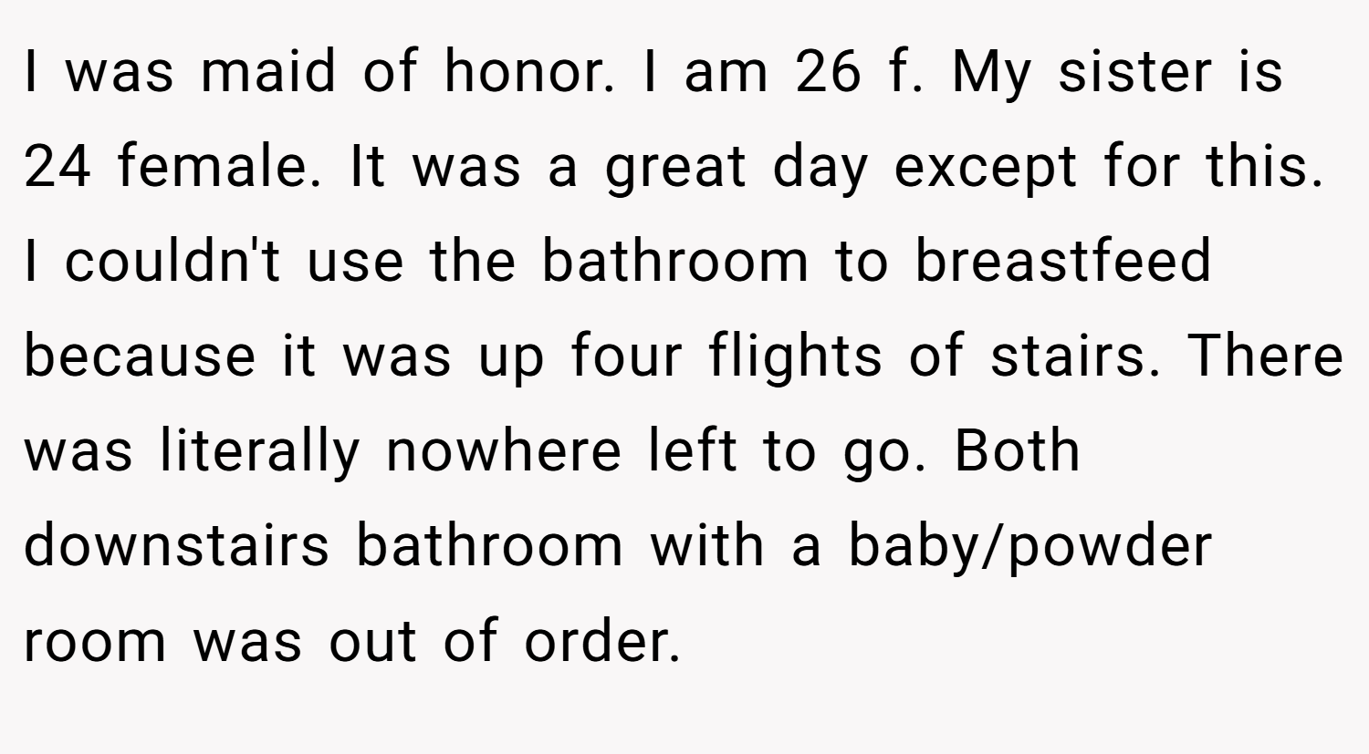 I was maid of honor. I am 26 f. My sister is 24 female. It was a great day except for this. I couldn't use the bathroom to breastfeed because it was up four flights of stairs. There was literally nowhere left to go. Both downstairs bathroom with a baby/powder room was out of order.