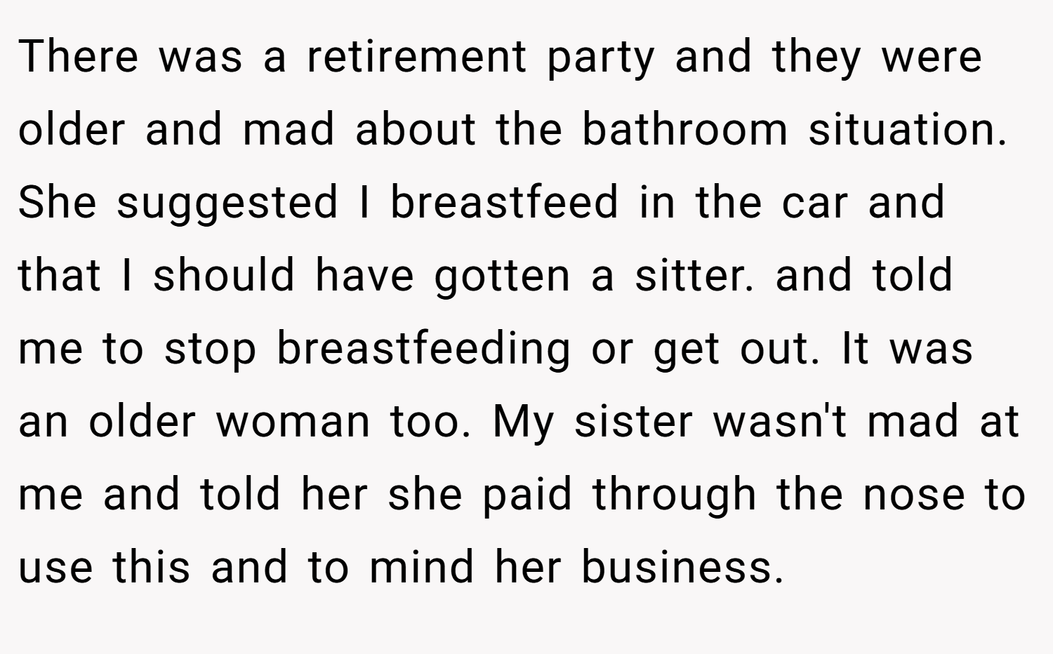 There was a retirement party and they were older and mad about the bathroom situation. She suggested I breastfeed in the car and that I should have gotten a sitter. and told me to stop breastfeeding or get out. It was an older woman too. My sister wasn't mad at me and told her she paid through the nose to use this and to mind her business.