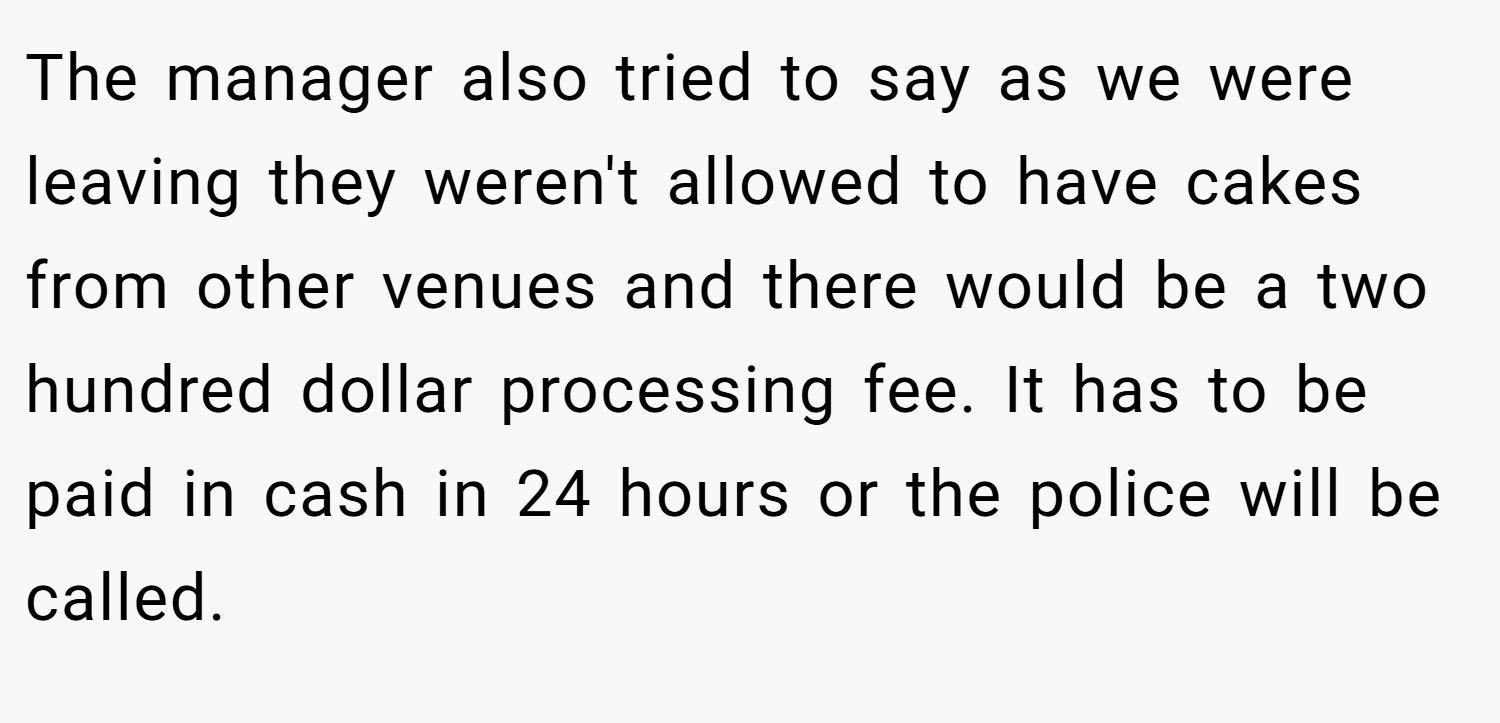The manager also tried to say as we were leaving they weren't allowed to have cakes from other venues and there would be a two hundred dollar processing fee. It has to be paid in cash in 24 hours or the police will be called.