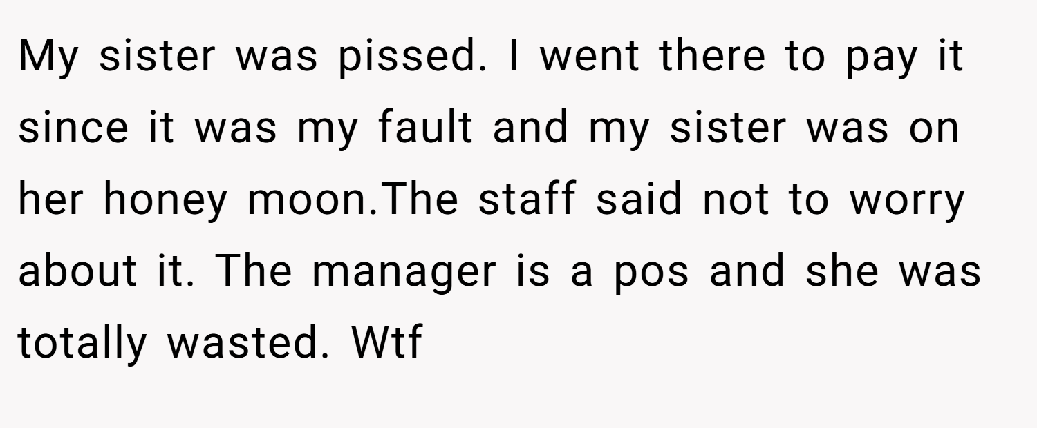 My sister was pissed. I went there to pay it since it was my fault and my sister was on her honey moon.The staff said not to worry about it. The manager is a pos and she was totally wasted. Wtf