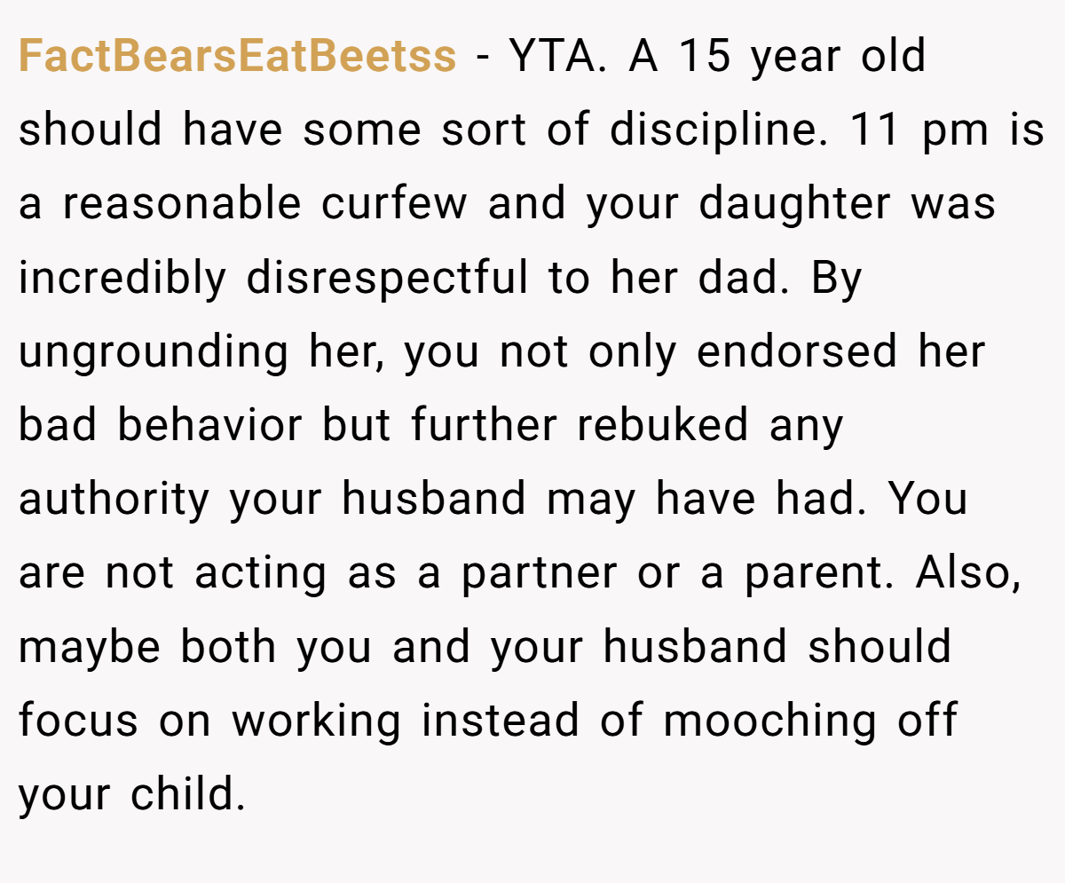 FactBearsEatBeetss − YTA. A 15 year old should have some sort of discipline. 11 pm is a reasonable curfew and your daughter was incredibly disrespectful to her dad. By ungrounding her, you not only endorsed her bad behavior but further rebuked any authority your husband may have had. You are not acting as a partner or a parent. Also, maybe both you and your husband should focus on working instead of mooching off your child.