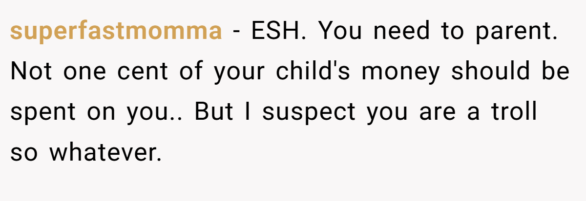 superfastmomma − ESH. You need to parent. Not one cent of your child's money should be spent on you.. But I suspect you are a troll so whatever.