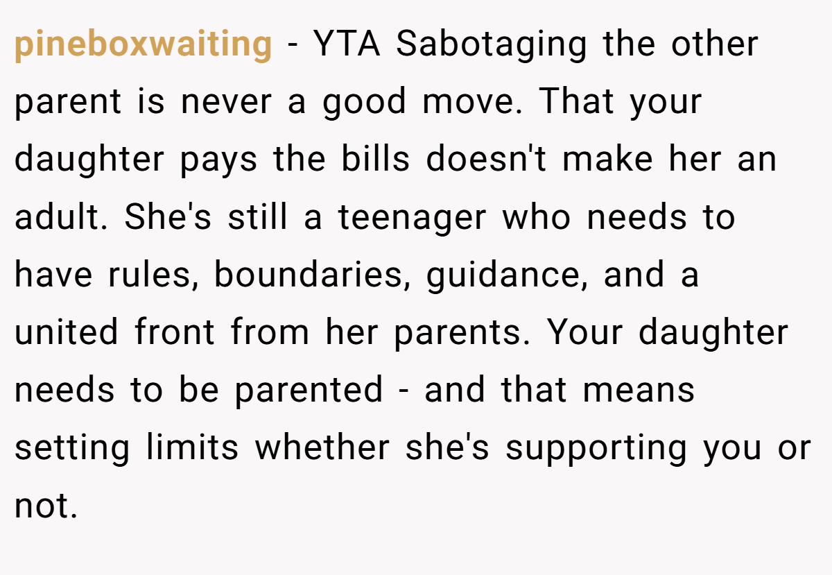 pineboxwaiting − YTA Sabotaging the other parent is never a good move. That your daughter pays the bills doesn't make her an adult. She's still a teenager who needs to have rules, boundaries, guidance, and a united front from her parents. Your daughter needs to be parented - and that means setting limits whether she's supporting you or not.