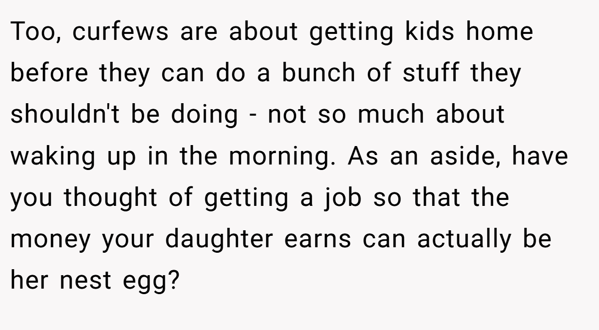 Too, curfews are about getting kids home before they can do a bunch of stuff they shouldn't be doing - not so much about waking up in the morning. As an aside, have you thought of getting a job so that the money your daughter earns can actually be her nest egg?