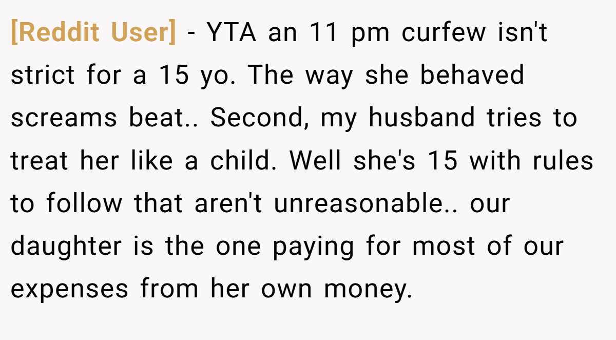 [Reddit User] − YTA an 11 pm curfew isn't strict for a 15 yo. The way she behaved screams beat.. Second, my husband tries to treat her like a child. Well she's 15 with rules to follow that aren't unreasonable.. our daughter is the one paying for most of our expenses from her own money.