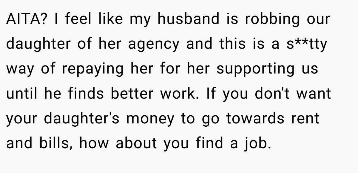 AITA? I feel like my husband is robbing our daughter of her agency and this is a s**tty way of repaying her for her supporting us until he finds better work. If you don't want your daughter's money to go towards rent and bills, how about you find a job.