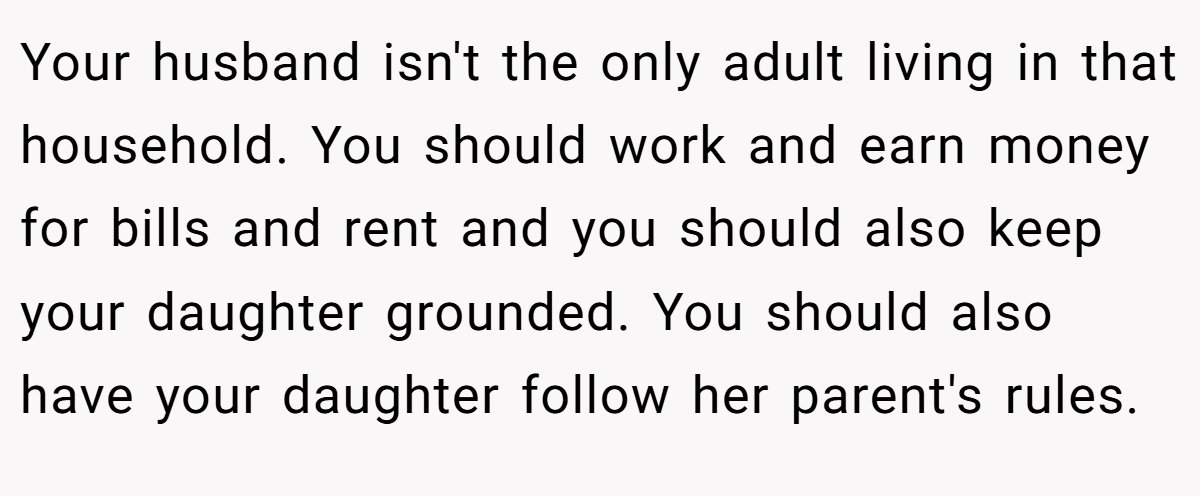Your husband isn't the only adult living in that household. You should work and earn money for bills and rent and you should also keep your daughter grounded. You should also have your daughter follow her parent's rules.