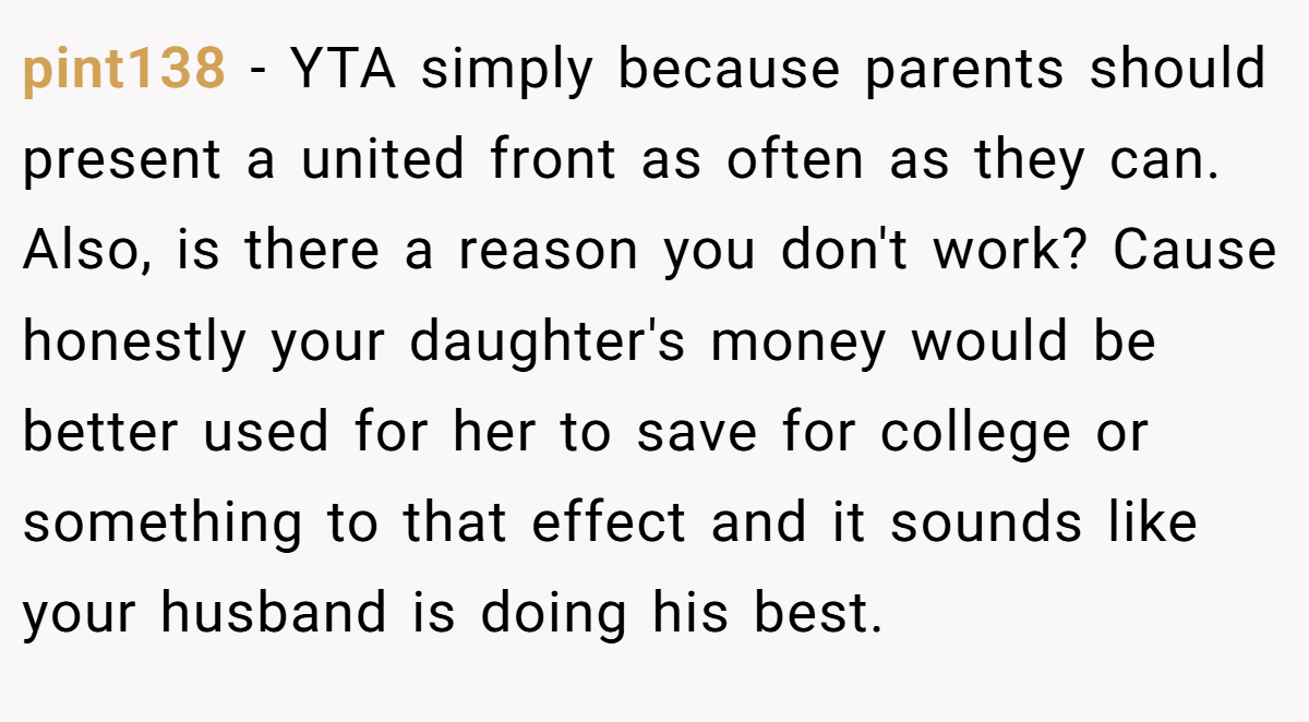 pint138 − YTA simply because parents should present a united front as often as they can. Also, is there a reason you don't work? Cause honestly your daughter's money would be better used for her to save for college or something to that effect and it sounds like your husband is doing his best.