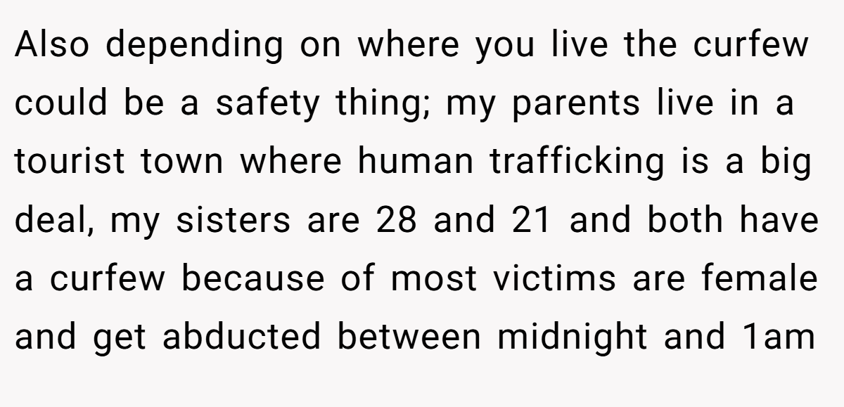 Also depending on where you live the curfew could be a safety thing; my parents live in a tourist town where human trafficking is a big deal, my sisters are 28 and 21 and both have a curfew because of most victims are female and get abducted between midnight and 1am