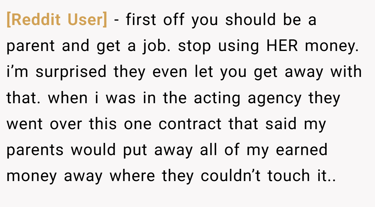 [Reddit User] − first off you should be a parent and get a job. stop using HER money. i’m surprised they even let you get away with that. when i was in the acting agency they went over this one contract that said my parents would put away all of my earned money away where they couldn’t touch it..