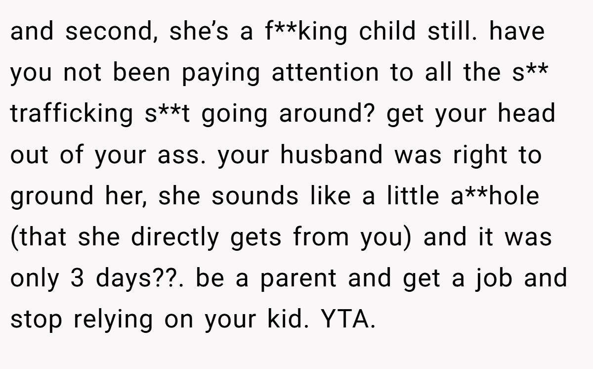 and second, she’s a f**king child still. have you not been paying attention to all the s** trafficking s**t going around? get your head out of your ass. your husband was right to ground her, she sounds like a little a**hole (that she directly gets from you) and it was only 3 days??. be a parent and get a job and stop relying on your kid. YTA.