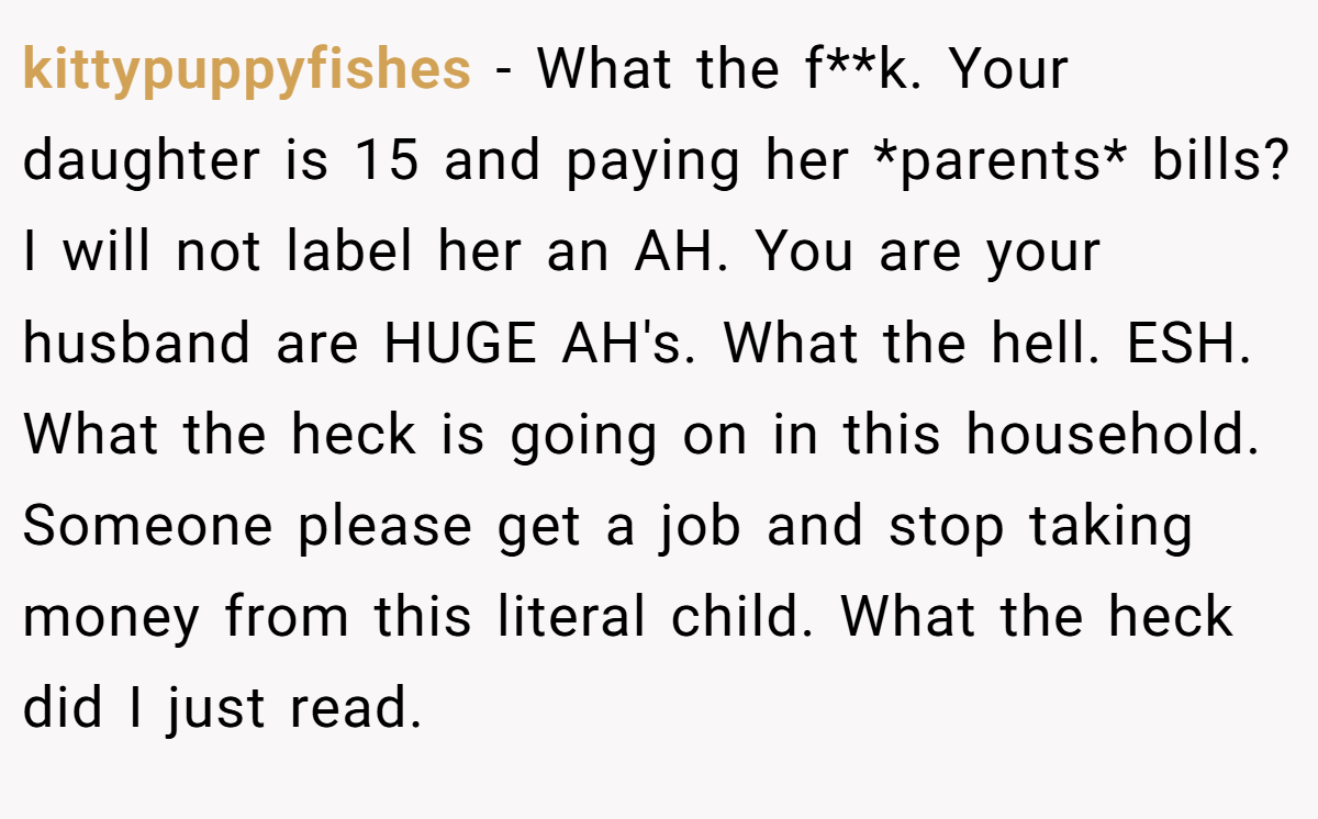 kittypuppyfishes − What the f**k. Your daughter is 15 and paying her *parents* bills? I will not label her an AH. You are your husband are HUGE AH's. What the hell. ESH. What the heck is going on in this household. Someone please get a job and stop taking money from this literal child. What the heck did I just read.
