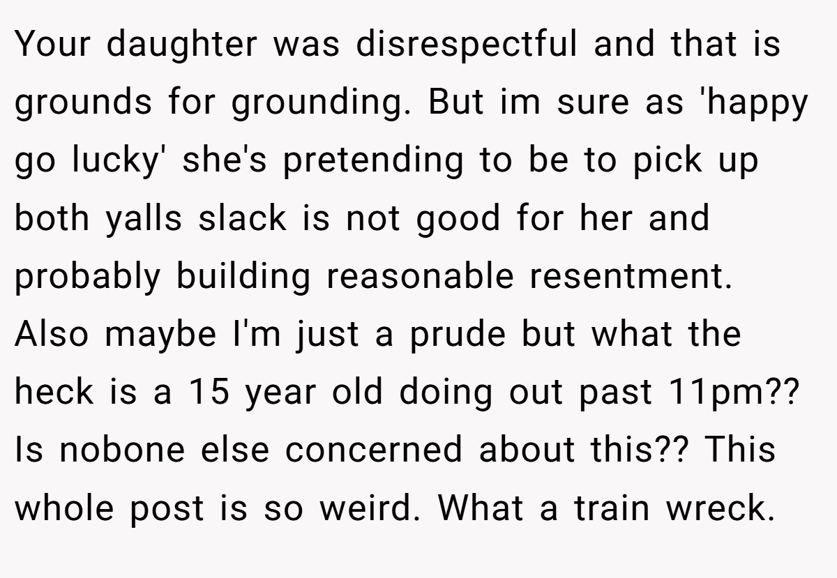 Your daughter was disrespectful and that is grounds for grounding. But im sure as 'happy go lucky' she's pretending to be to pick up both yalls slack is not good for her and probably building reasonable resentment. Also maybe I'm just a prude but what the heck is a 15 year old doing out past 11pm?? Is nobone else concerned about this?? This whole post is so weird. What a train wreck.