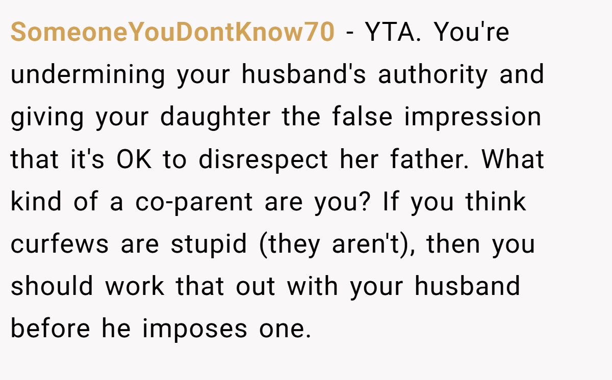 SomeoneYouDontKnow70 − YTA. You're undermining your husband's authority and giving your daughter the false impression that it's OK to disrespect her father. What kind of a co-parent are you? If you think curfews are stupid (they aren't), then you should work that out with your husband before he imposes one.