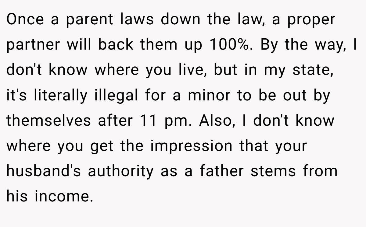 Once a parent laws down the law, a proper partner will back them up 100%. By the way, I don't know where you live, but in my state, it's literally illegal for a minor to be out by themselves after 11 pm. Also, I don't know where you get the impression that your husband's authority as a father stems from his income.