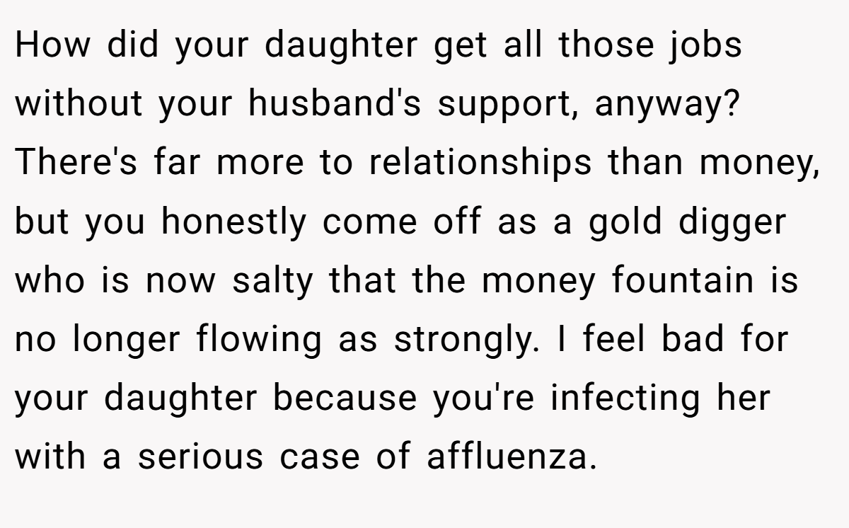 How did your daughter get all those jobs without your husband's support, anyway? There's far more to relationships than money, but you honestly come off as a gold digger who is now salty that the money fountain is no longer flowing as strongly. I feel bad for your daughter because you're infecting her with a serious case of affluenza.