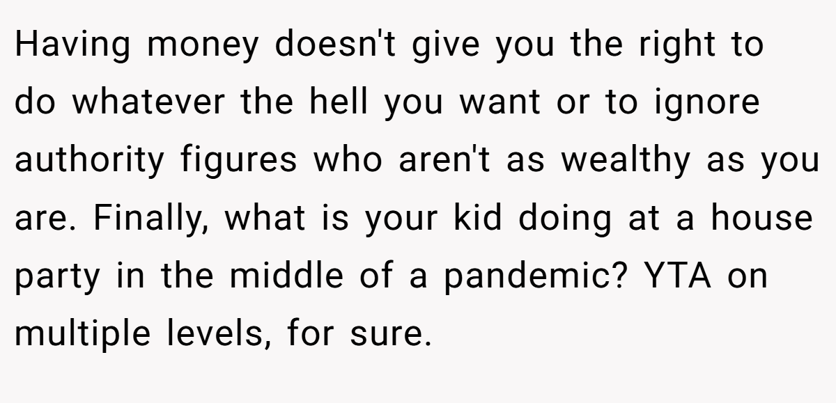 Having money doesn't give you the right to do whatever the hell you want or to ignore authority figures who aren't as wealthy as you are. Finally, what is your kid doing at a house party in the middle of a pandemic? YTA on multiple levels, for sure.