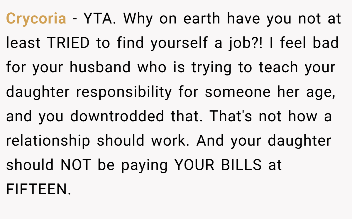 Crycoria − YTA. Why on earth have you not at least TRIED to find yourself a job?! I feel bad for your husband who is trying to teach your daughter responsibility for someone her age, and you downtrodded that. That's not how a relationship should work. And your daughter should NOT be paying YOUR BILLS at FIFTEEN.