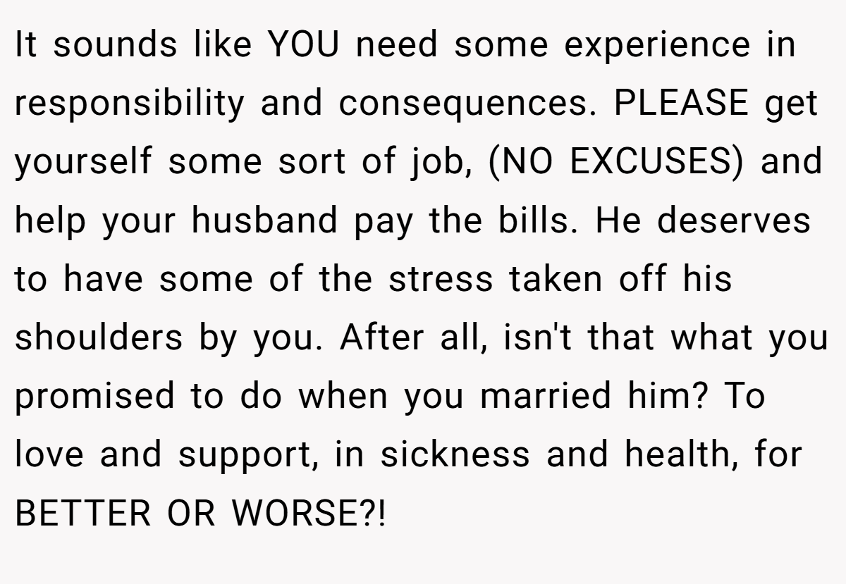 It sounds like YOU need some experience in responsibility and consequences. PLEASE get yourself some sort of job, (NO EXCUSES) and help your husband pay the bills. He deserves to have some of the stress taken off his shoulders by you. After all, isn't that what you promised to do when you married him? To love and support, in sickness and health, for BETTER OR WORSE?!