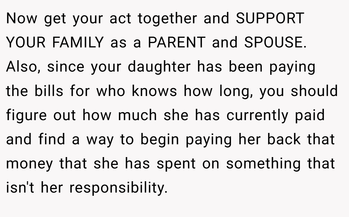 Now get your act together and SUPPORT YOUR FAMILY as a PARENT and SPOUSE. Also, since your daughter has been paying the bills for who knows how long, you should figure out how much she has currently paid and find a way to begin paying her back that money that she has spent on something that isn't her responsibility.